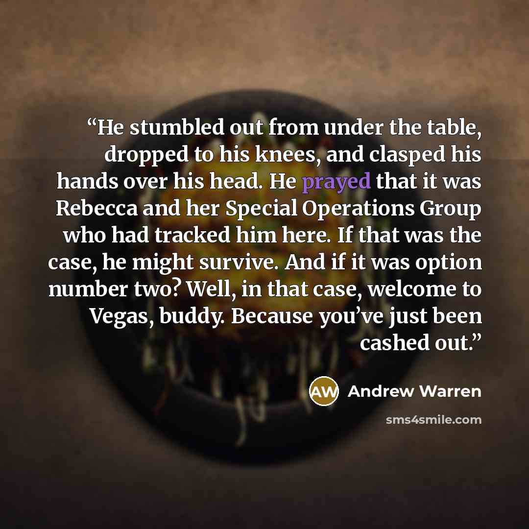 “He stumbled out from under the table, dropped to his knees, and clasped his hands over his head. He prayed that it was Rebecca and her Special Operations Group who had tracked him here. If that was the case, he might survive. And if it was option number two? Well, in that case, welcome to Vegas…” quote by Andrew Warren