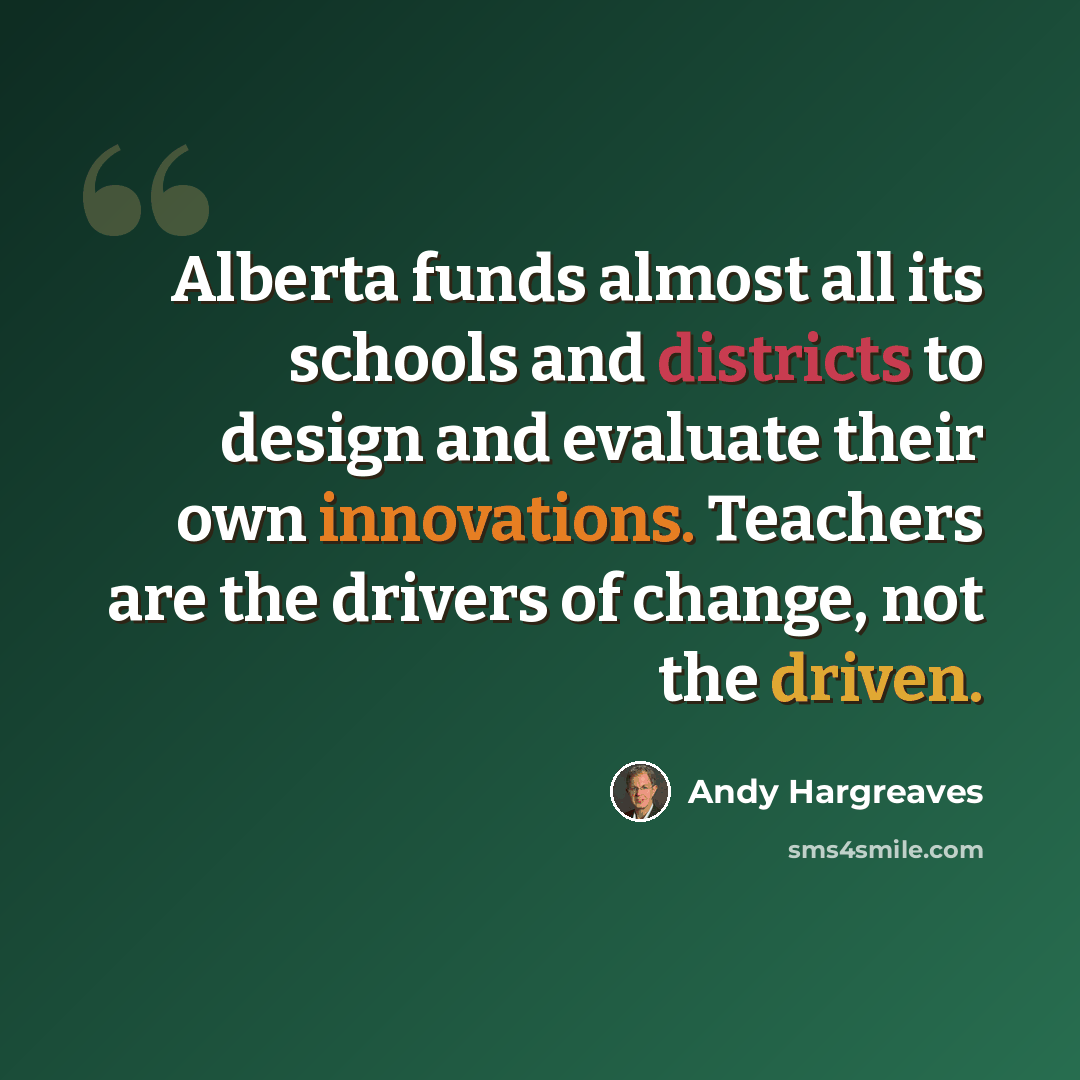 “Alberta funds almost all its schools and districts to design and evaluate their own innovations. Teachers are the drivers of change, not the driven.” quote by Andy Hargreaves