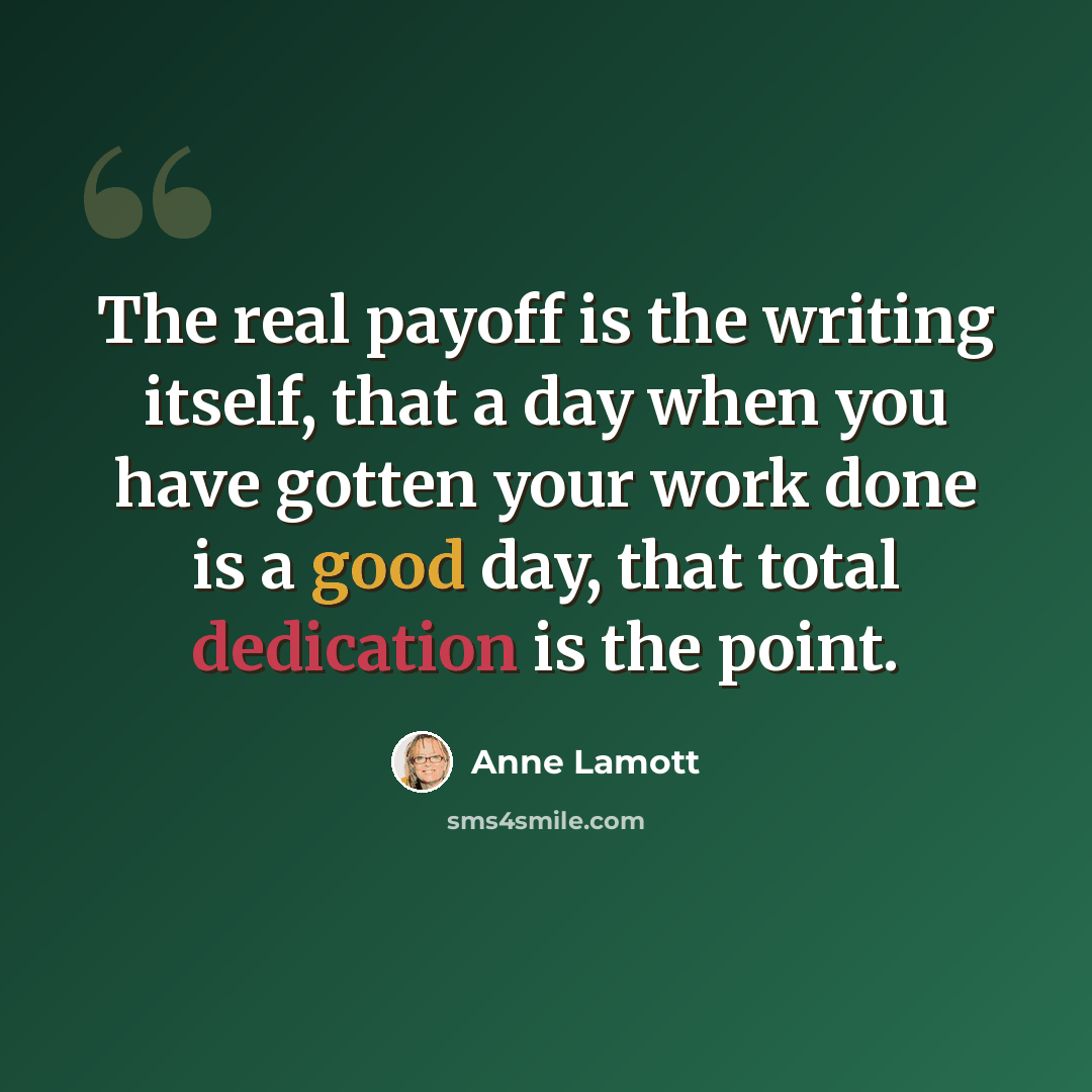 “The real payoff is the writing itself, that a day when you have gotten your work done is a good day, that total dedication is the point.” quote by Anne Lamott