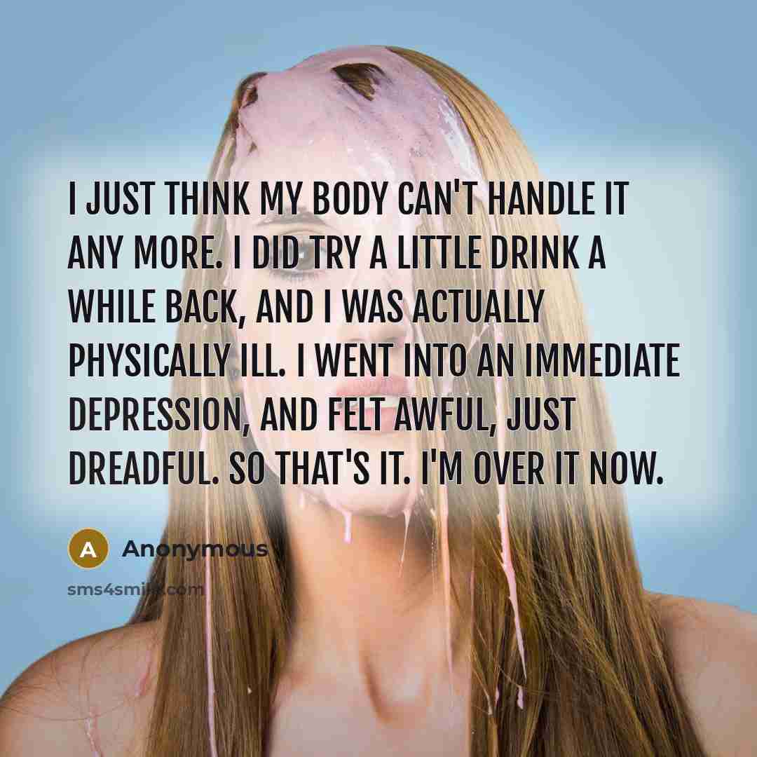 “I just think my body can't handle it any more. I did try a little drink a while back, and I was actually physically ill. I went into an immediate depression, and felt awful, just dreadful. So that's it. I'm over it now.” quote by Anonymous