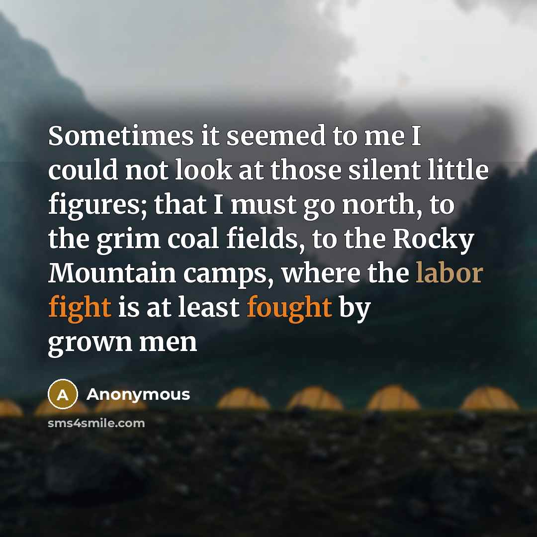 “Sometimes it seemed to me I could not look at those silent little figures; that I must go north, to the grim coal fields, to the Rocky Mountain camps, where the labor fight is at least fought by grown men” quote by Anonymous