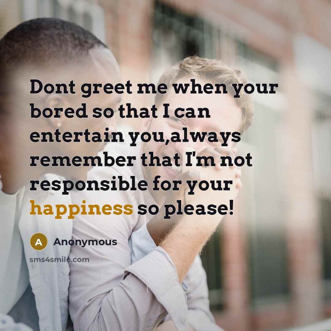 “Dont greet me when your bored so that I can entertain you,always remember that I'm not responsible for your happiness so please!” quote by Anonymous