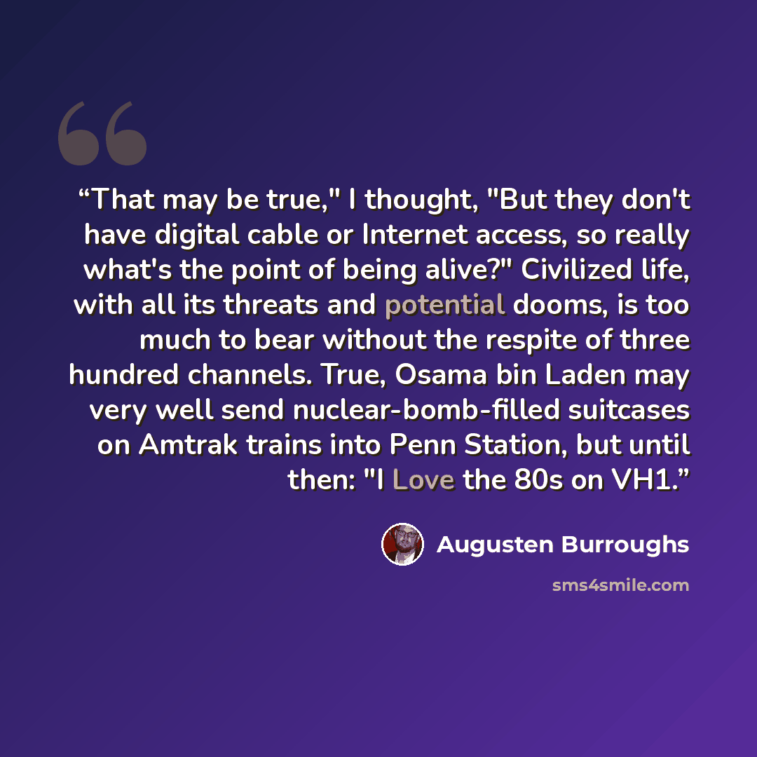 “That may be true," I thought, "But they don't have digital cable or Internet access, so really what's the point of being alive?" Civilized life, with all its threats and potential dooms, is too much to bear without the respite of three hundred channels. True, Osama bin Laden may very well send…” quote by Augusten Burroughs
