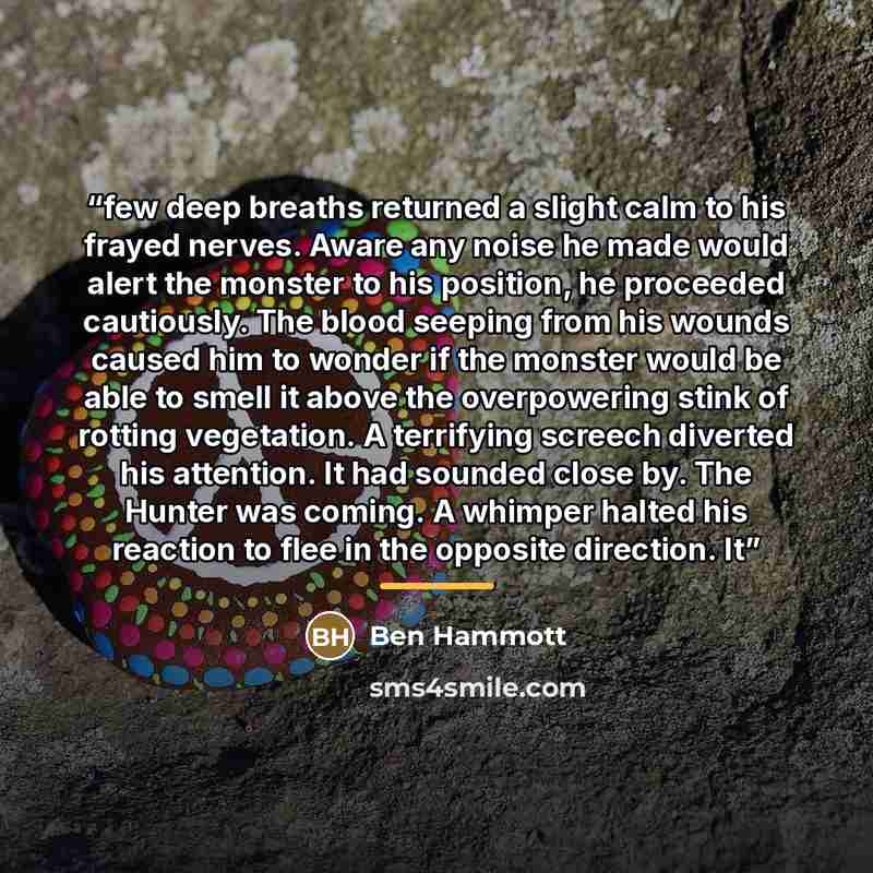 “few deep breaths returned a slight calm to his frayed nerves. Aware any noise he made would alert the monster to his position, he proceeded cautiously. The blood seeping from his wounds caused him to wonder if the monster would be able to smell it above the overpowering stink of rotting…” quote by Ben Hammott