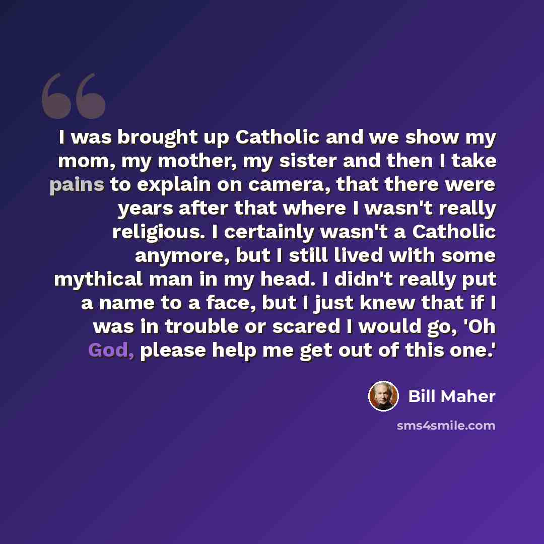 “I was brought up Catholic and we show my mom, my mother, my sister and then I take pains to explain on camera, that there were years after that where I wasn't really religious. I certainly wasn't a Catholic anymore, but I still lived with some mythical man in my head. I didn't really put a name to…” quote by Bill Maher