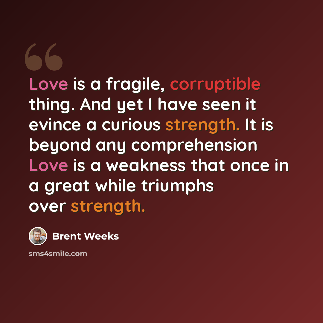 “Love is a fragile, corruptible thing. And yet I have seen it evince a curious strength. It is beyond any comprehension Love is a weakness that once in a great while triumphs over strength.” quote by Brent Weeks