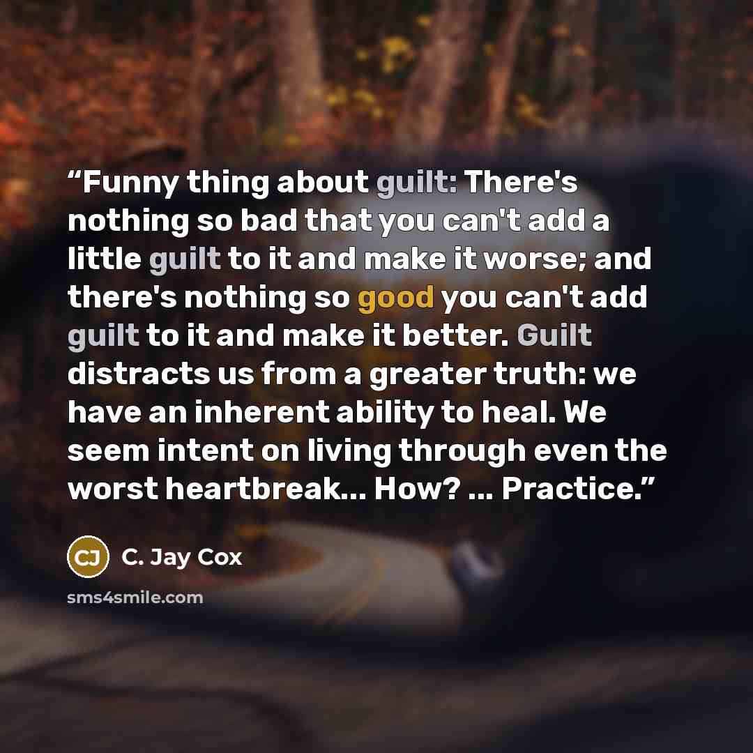 “Funny thing about guilt: There's nothing so bad that you can't add a little guilt to it and make it worse; and there's nothing so good you can't add guilt to it and make it better. Guilt distracts us from a greater truth: we have an inherent ability to heal. We seem intent on living through even…” quote by C. Jay Cox