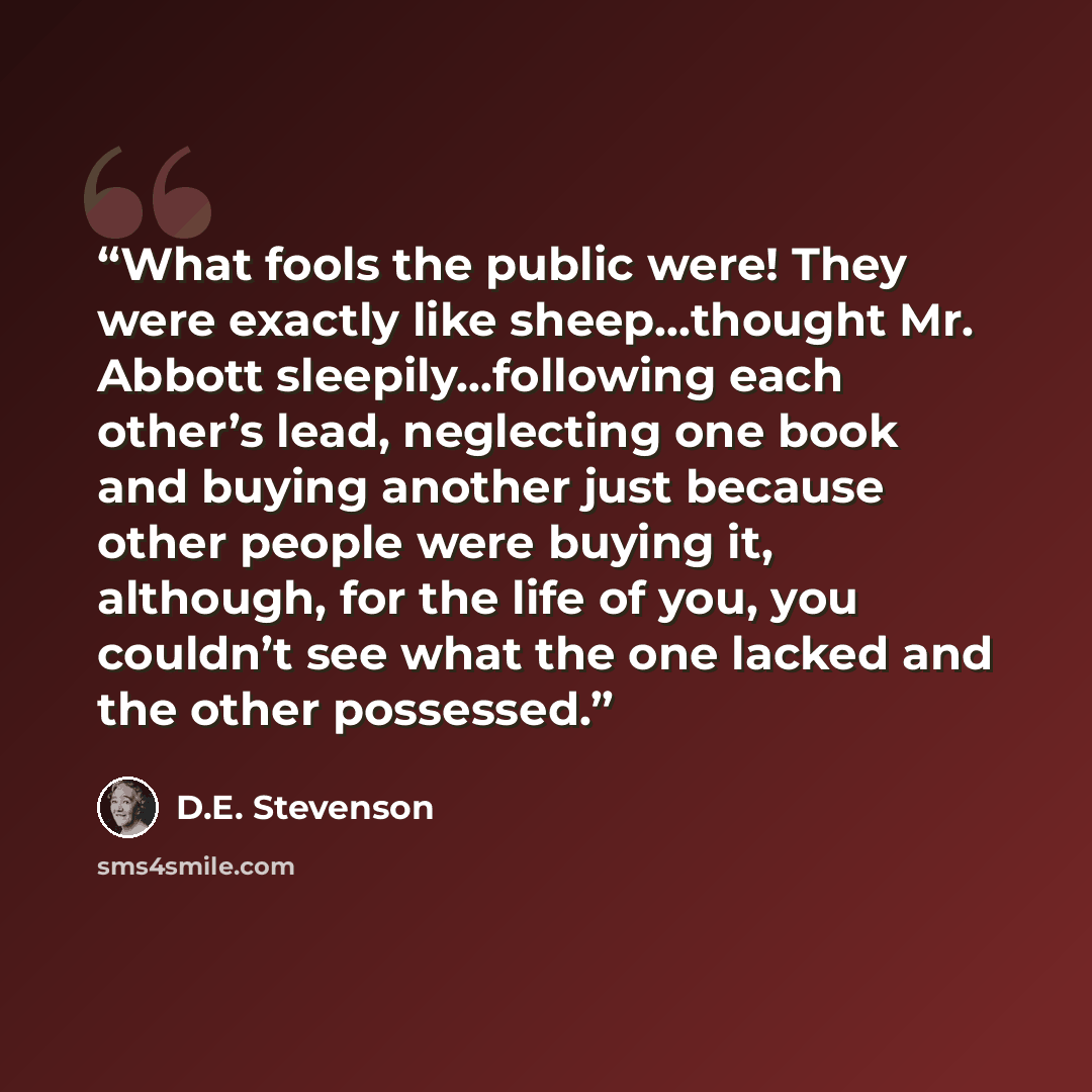 “What fools the public were! They were exactly like sheep…thought Mr. Abbott sleepily…following each other’s lead, neglecting one book and buying another just because other people were buying it, although, for the life of you, you couldn’t see what the one lacked and the other possessed.” quote by D.E. Stevenson