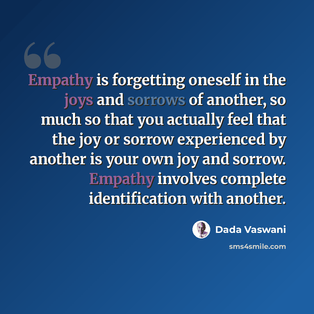 “Empathy is forgetting oneself in the joys and sorrows of another, so much so that you actually feel that the joy or sorrow experienced by another is your own joy and sorrow. Empathy involves complete identification with another.” quote by Dada Vaswani
