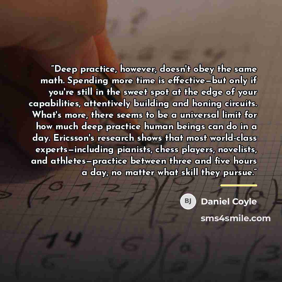 “Deep practice, however, doesn't obey the same math. Spending more time is effective—but only if you're still in the sweet spot at the edge of your capabilities, attentively building and honing circuits. What's more, there seems to be a universal limit for how much deep practice human beings can do…” quote by Daniel Coyle