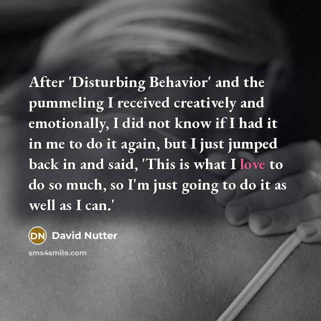 “After 'Disturbing Behavior' and the pummeling I received creatively and emotionally, I did not know if I had it in me to do it again, but I just jumped back in and said, 'This is what I love to do so much, so I'm just going to do it as well as I can.'” quote by David Nutter