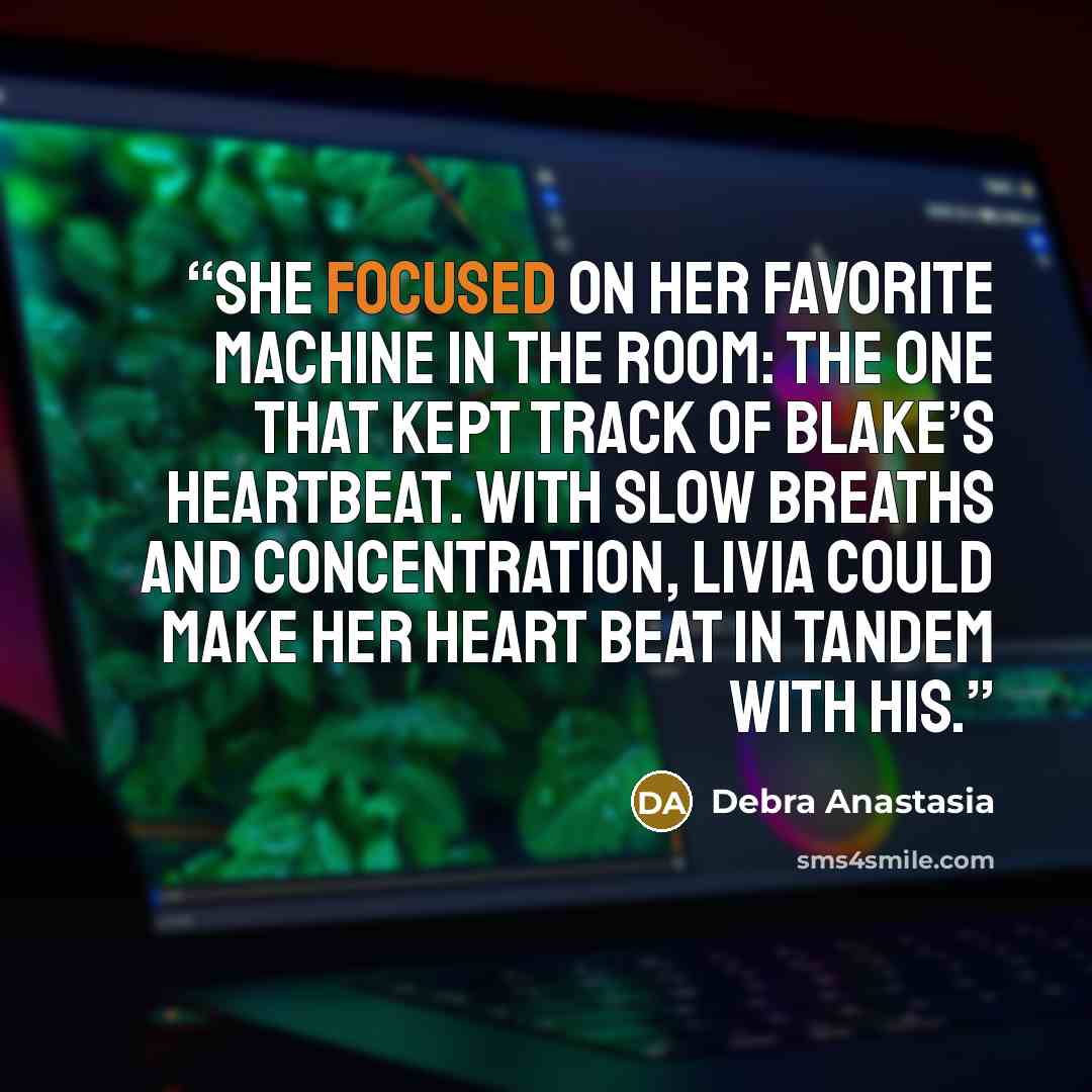 “She focused on her favorite machine in the room: the one that kept track of Blake’s heartbeat. With slow breaths and concentration, Livia could make her heart beat in tandem with his.” quote by Debra Anastasia