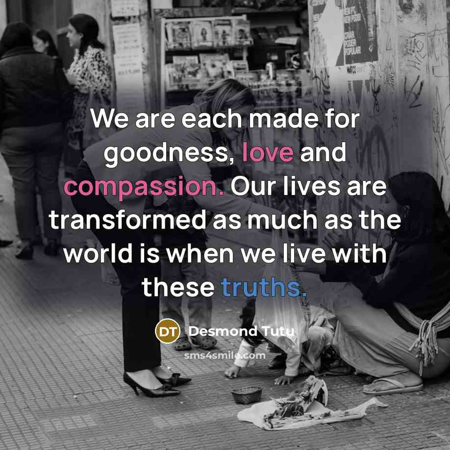 “We are each made for goodness, love and compassion. Our lives are transformed as much as the world is when we live with these truths.” quote by Desmond Tutu