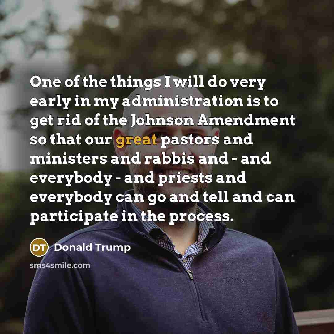 “One of the things I will do very early in my administration is to get rid of the Johnson Amendment so that our great pastors and ministers and rabbis and - and everybody - and priests and everybody can go and tell and can participate in the process.” quote by Donald Trump