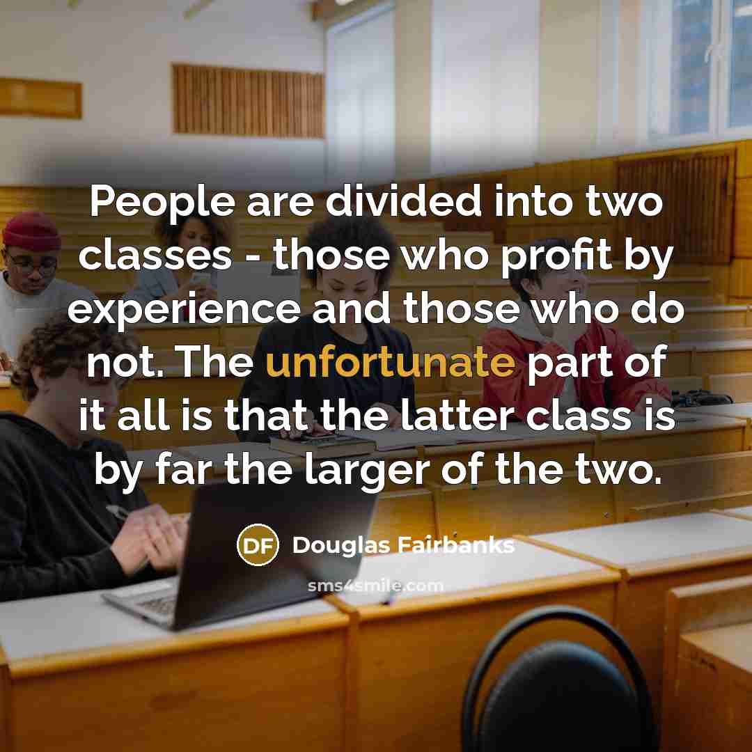 “People are divided into two classes - those who profit by experience and those who do not. The unfortunate part of it all is that the latter class is by far the larger of the two.” quote by Douglas Fairbanks