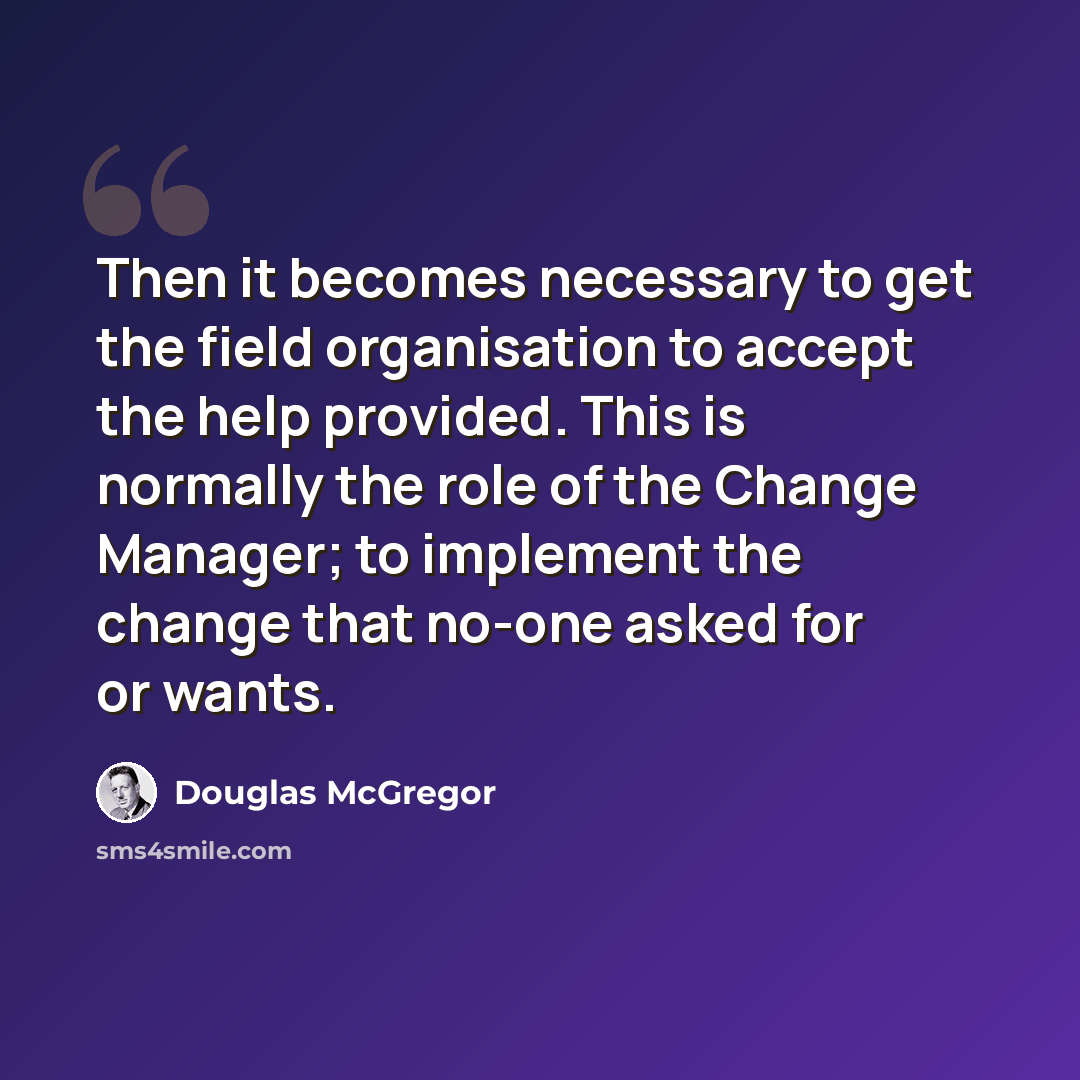 “Then it becomes necessary to get the field organisation to accept the help provided. This is normally the role of the Change Manager; to implement the change that no-one asked for or wants.” quote by Douglas McGregor