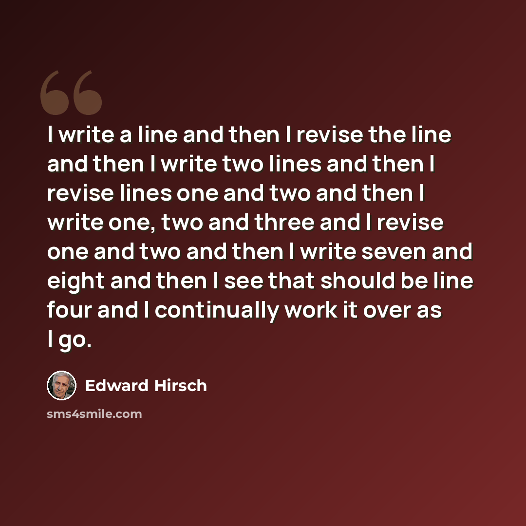 “I write a line and then I revise the line and then I write two lines and then I revise lines one and two and then I write one, two and three and I revise one and two and then I write seven and eight and then I see that should be line four and I continually work it over as I go.” quote by Edward Hirsch