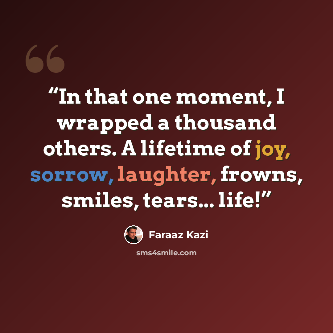 “In that one moment, I wrapped a thousand others. A lifetime of joy, sorrow, laughter, frowns, smiles, tears... life!” quote by Faraaz Kazi