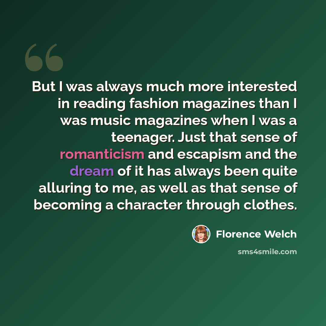 “But I was always much more interested in reading fashion magazines than I was music magazines when I was a teenager. Just that sense of romanticism and escapism and the dream of it has always been quite alluring to me, as well as that sense of becoming a character through clothes.” quote by Florence Welch