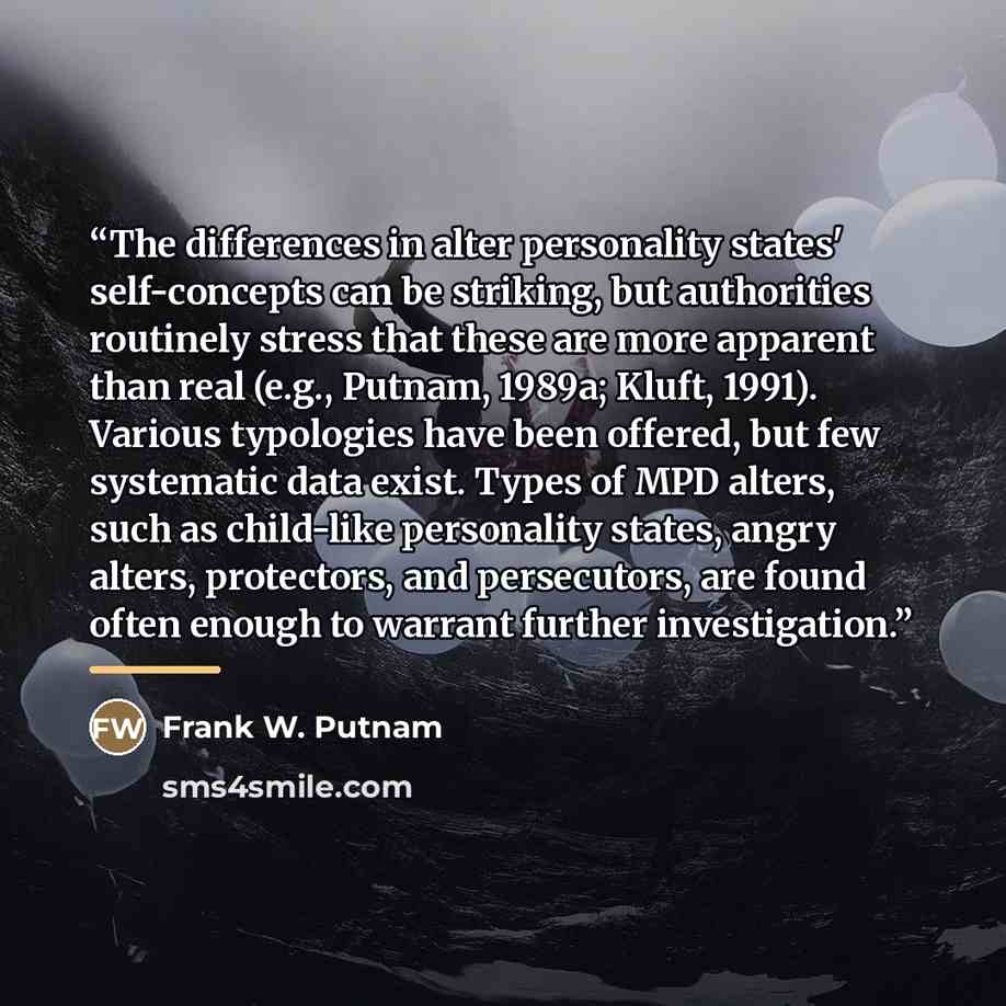 “The differences in alter personality states' self-concepts can be striking, but authorities routinely stress that these are more apparent than real (e.g., Putnam, 1989a; Kluft, 1991). Various typologies have been offered, but few systematic data exist. Types of MPD alters, such as child-like…” quote by Frank W. Putnam