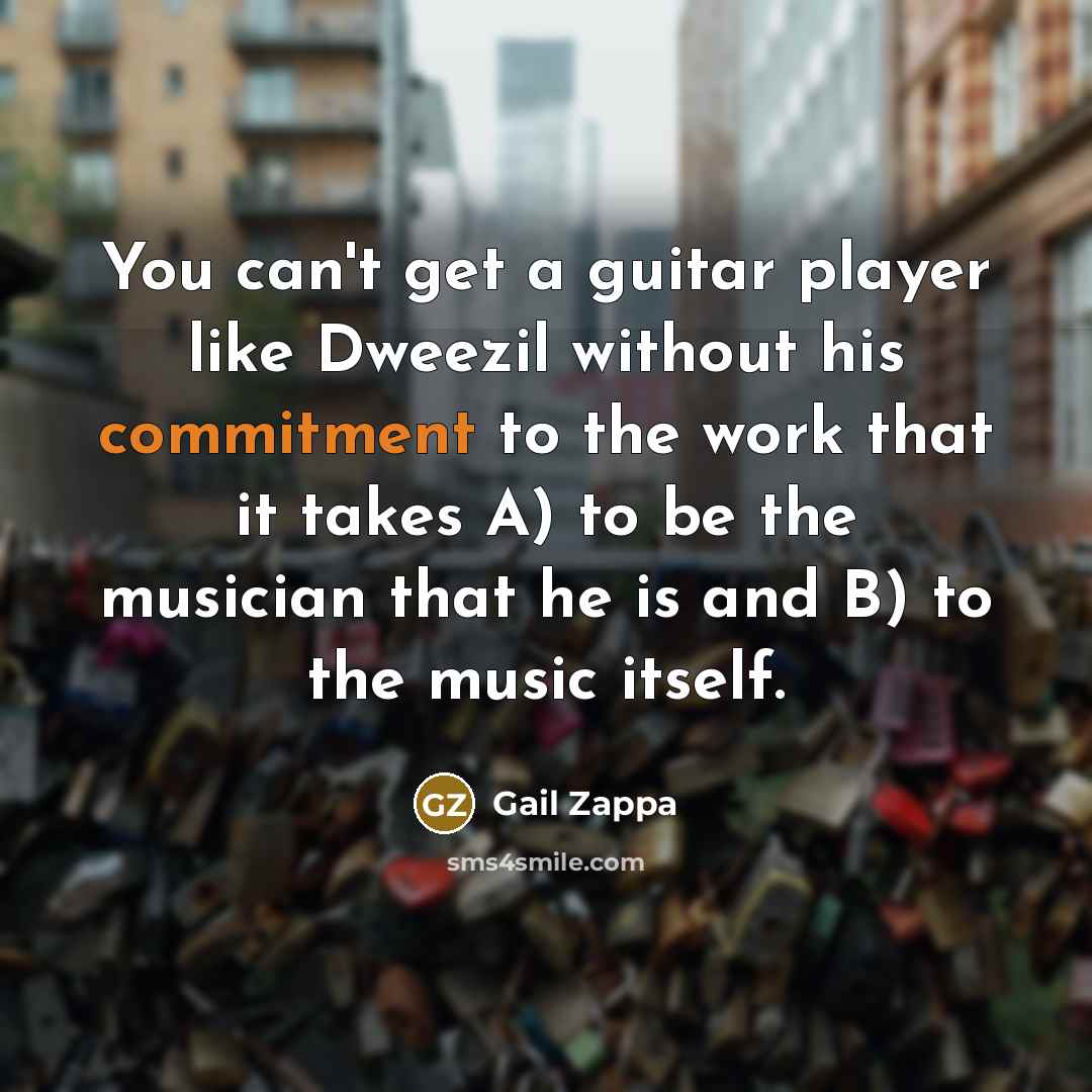 “You can't get a guitar player like Dweezil without his commitment to the work that it takes A) to be the musician that he is and B) to the music itself.” quote by Gail Zappa