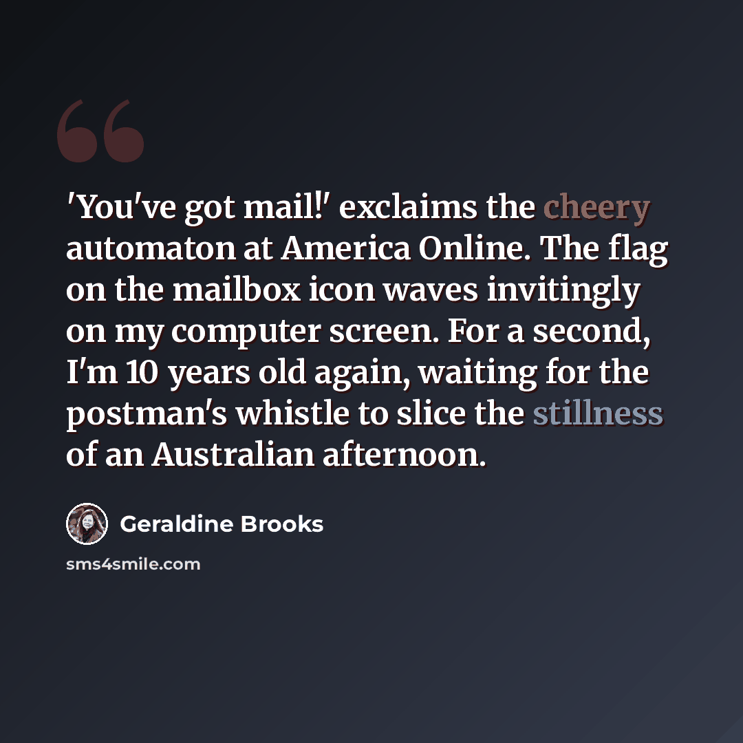 “'You've got mail!' exclaims the cheery automaton at America Online. The flag on the mailbox icon waves invitingly on my computer screen. For a second, I'm 10 years old again, waiting for the postman's whistle to slice the stillness of an Australian afternoon.” quote by Geraldine Brooks