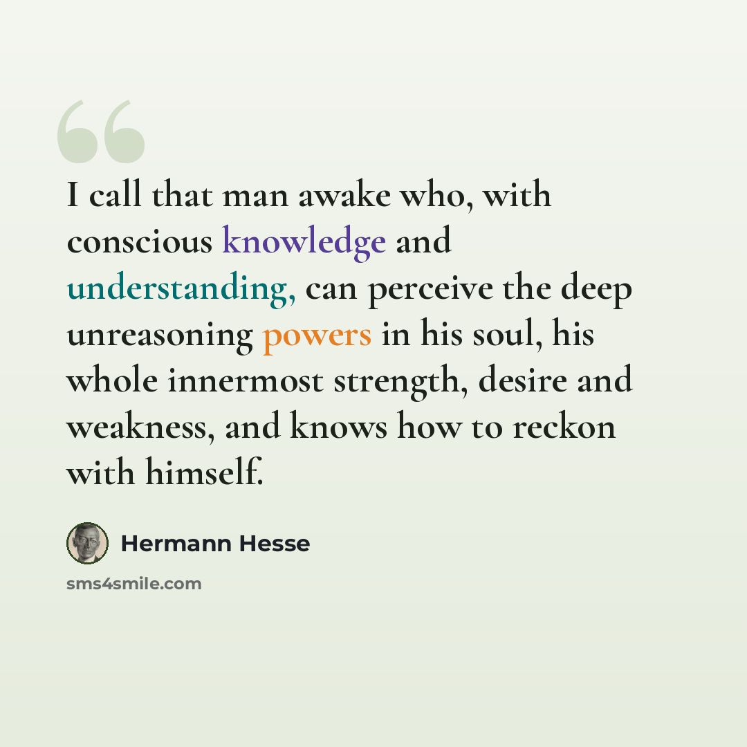 “I call that man awake who, with conscious knowledge and understanding, can perceive the deep unreasoning powers in his soul, his whole innermost strength, desire and weakness, and knows how to reckon with himself.” quote by Hermann Hesse