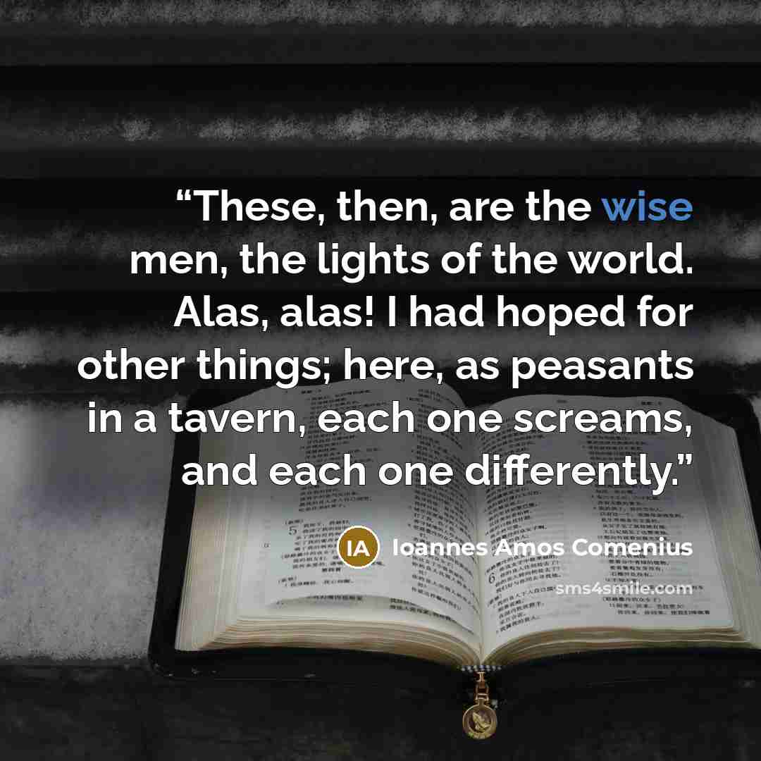 “These, then, are the wise men, the lights of the world. Alas, alas! I had hoped for other things; here, as peasants in a tavern, each one screams, and each one differently.” quote by Ioannes Amos Comenius