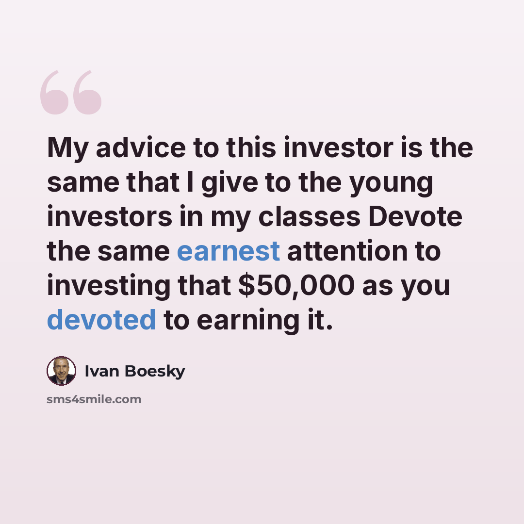 “My advice to this investor is the same that I give to the young investors in my classes Devote the same earnest attention to investing that $50,000 as you devoted to earning it.” quote by Ivan Boesky