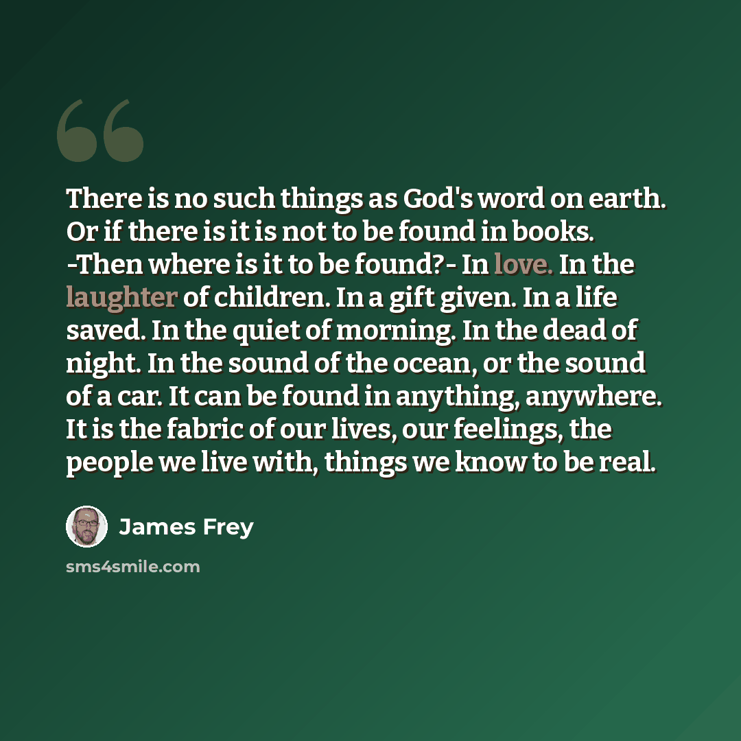 “There is no such things as God's word on earth. Or if there is it is not to be found in books. -Then where is it to be found?- In love. In the laughter of children. In a gift given. In a life saved. In the quiet of morning. In the dead of night. In the sound of the ocean, or the sound of a car. It…” quote by James Frey