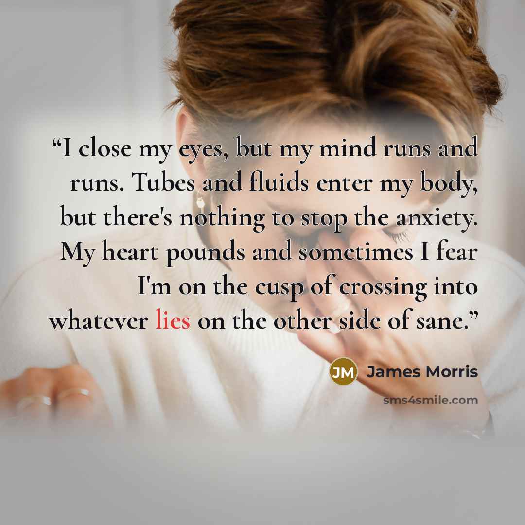 “I close my eyes, but my mind runs and runs. Tubes and fluids enter my body, but there's nothing to stop the anxiety. My heart pounds and sometimes I fear I'm on the cusp of crossing into whatever lies on the other side of sane.” quote by James Morris