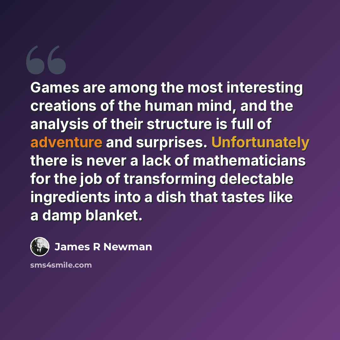 “Games are among the most interesting creations of the human mind, and the analysis of their structure is full of adventure and surprises. Unfortunately there is never a lack of mathematicians for the job of transforming delectable ingredients into a dish that tastes like a damp blanket.” quote by James R Newman