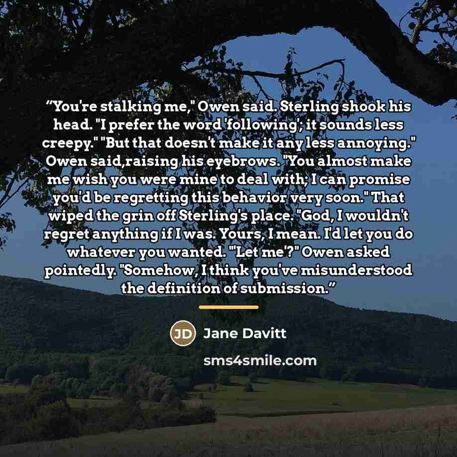 “You're stalking me," Owen said. Sterling shook his head. "I prefer the word 'following'; it sounds less creepy." "But that doesn't make it any less annoying." Owen said,raising his eyebrows. "You almost make me wish you were mine to deal with; I can promise you'd be regretting this behavior very…” quote by Jane Davitt