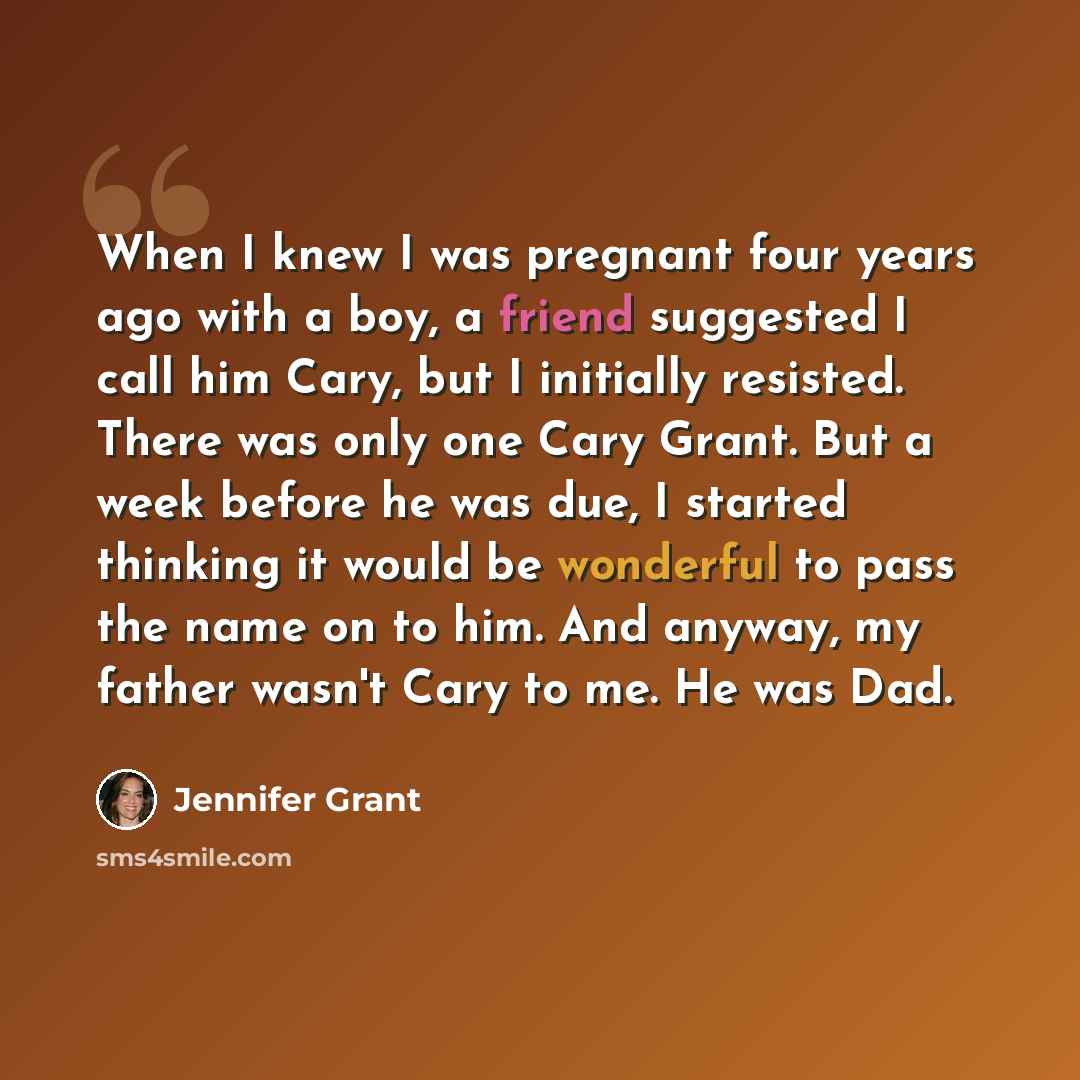 “When I knew I was pregnant four years ago with a boy, a friend suggested I call him Cary, but I initially resisted. There was only one Cary Grant. But a week before he was due, I started thinking it would be wonderful to pass the name on to him. And anyway, my father wasn't Cary to me. He was Dad.” quote by Jennifer Grant