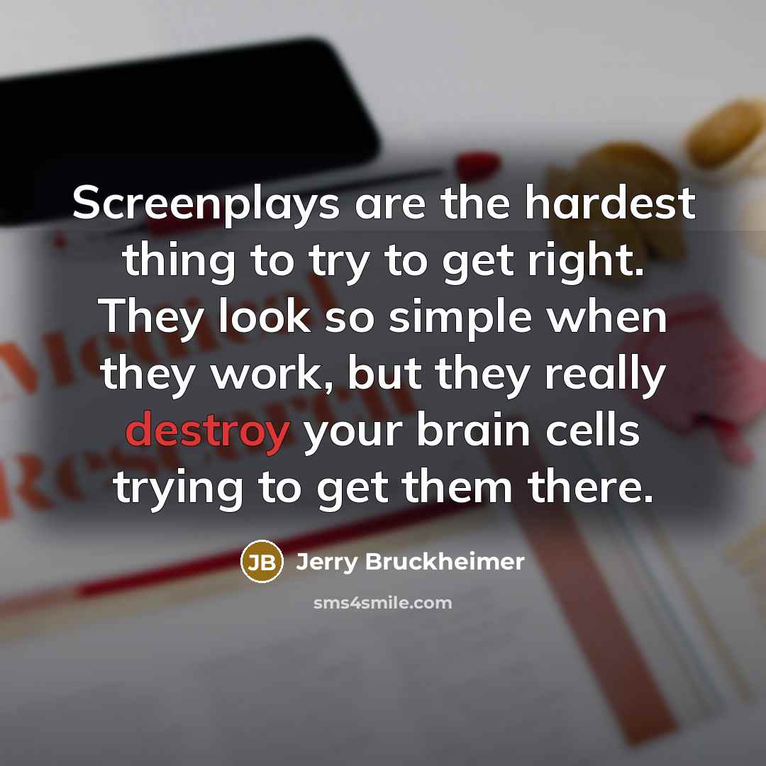 “Screenplays are the hardest thing to try to get right. They look so simple when they work, but they really destroy your brain cells trying to get them there.” quote by Jerry Bruckheimer