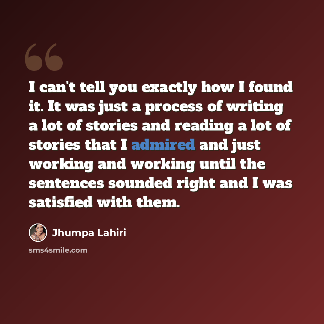 “I can't tell you exactly how I found it. It was just a process of writing a lot of stories and reading a lot of stories that I admired and just working and working until the sentences sounded right and I was satisfied with them.” quote by Jhumpa Lahiri