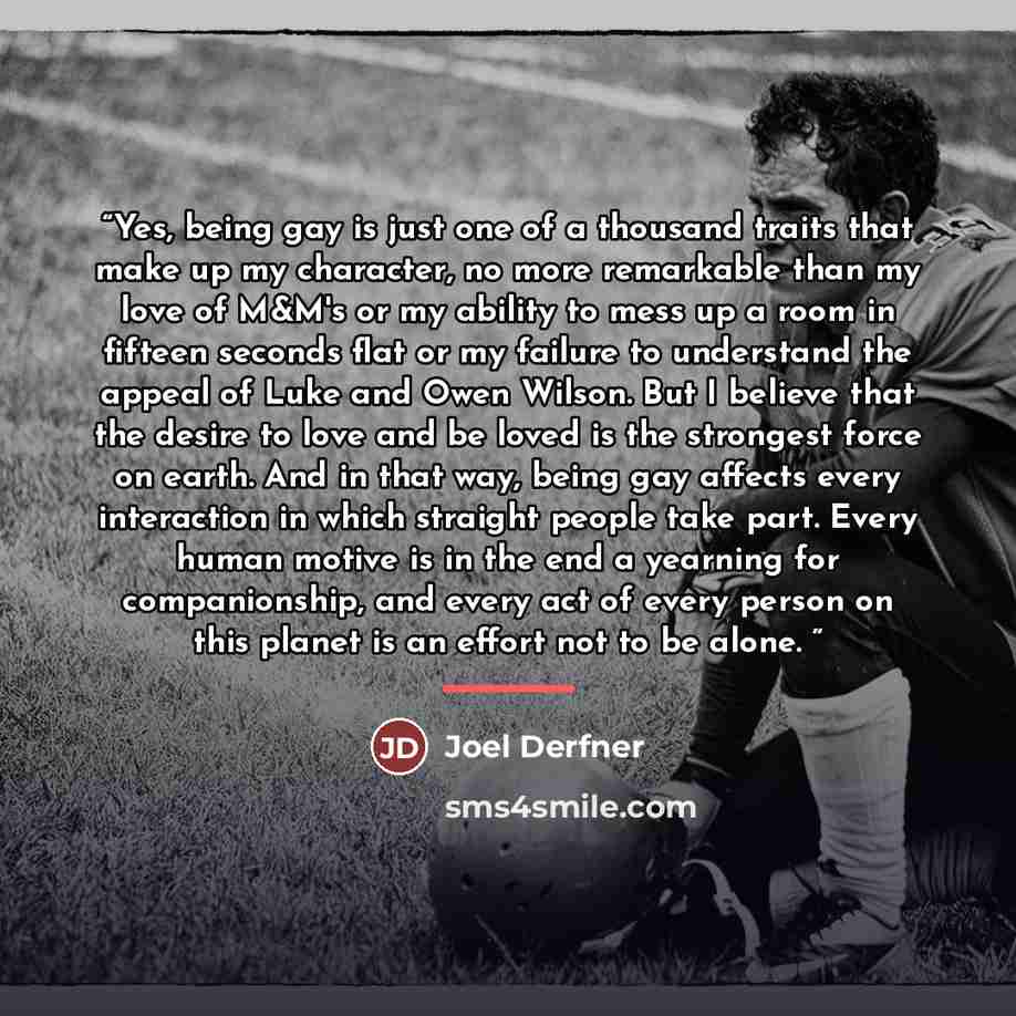 “Yes, being gay is just one of a thousand traits that make up my character, no more remarkable than my love of M&M's or my ability to mess up a room in fifteen seconds flat or my failure to understand the appeal of Luke and Owen Wilson. But I believe that the desire to love and be loved is the…” quote by Joel Derfner