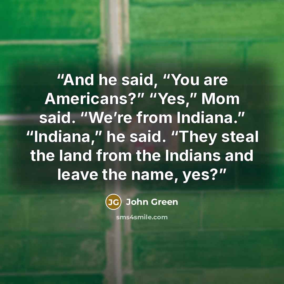 “And he said, “You are Americans?” “Yes,” Mom said. “We’re from Indiana.” “Indiana,” he said. “They steal the land from the Indians and leave the name, yes?” quote by John Green