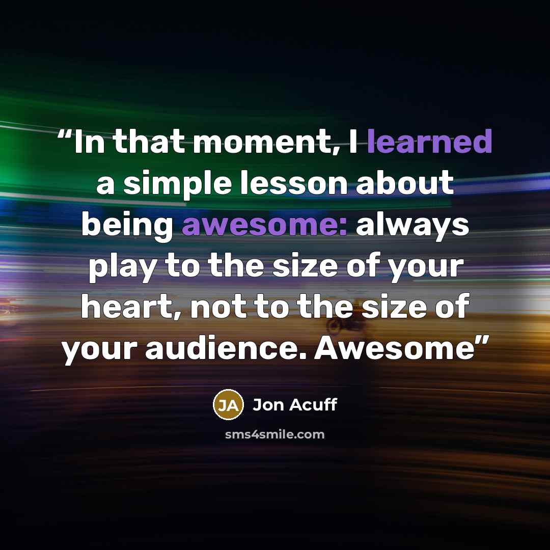 “In that moment, I learned a simple lesson about being awesome: always play to the size of your heart, not to the size of your audience. Awesome” quote by Jon Acuff