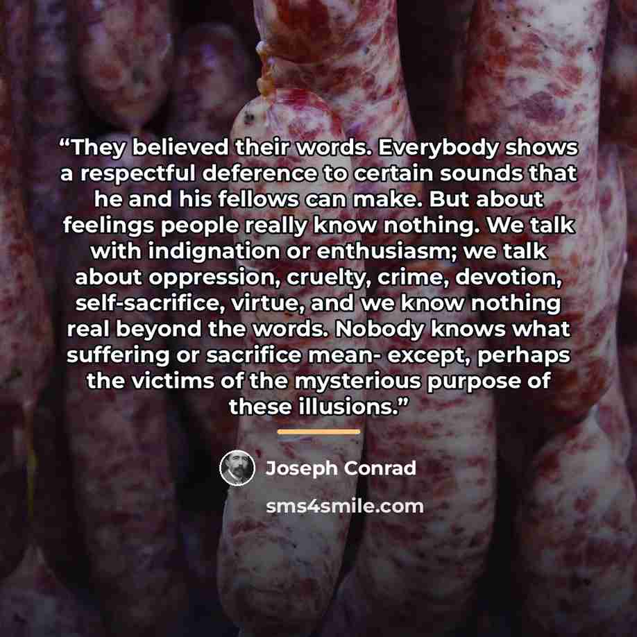 “They believed their words. Everybody shows a respectful deference to certain sounds that he and his fellows can make. But about feelings people really know nothing. We talk with indignation or enthusiasm; we talk about oppression, cruelty, crime, devotion, self-sacrifice, virtue, and we know…” quote by Joseph Conrad