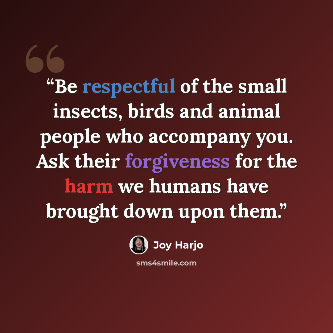 “Be respectful of the small insects, birds and animal people who accompany you. Ask their forgiveness for the harm we humans have brought down upon them.” quote by Joy Harjo