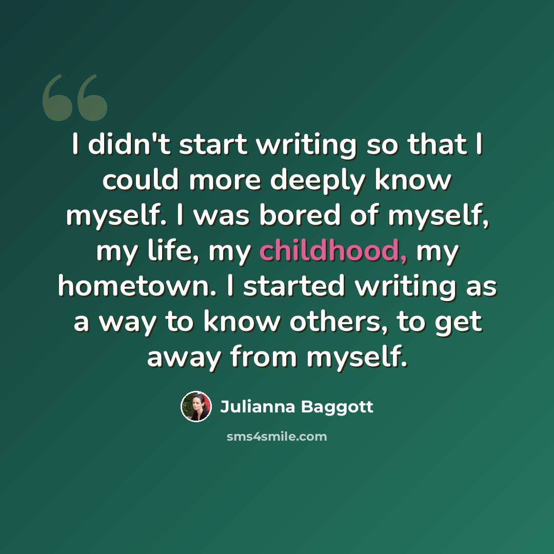 “I didn't start writing so that I could more deeply know myself. I was bored of myself, my life, my childhood, my hometown. I started writing as a way to know others, to get away from myself.” quote by Julianna Baggott