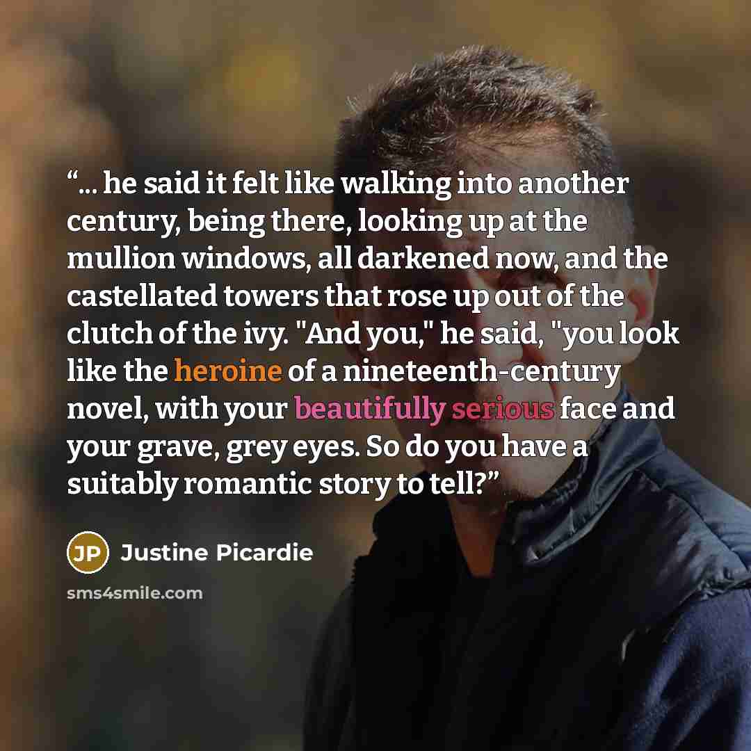 “... he said it felt like walking into another century, being there, looking up at the mullion windows, all darkened now, and the castellated towers that rose up out of the clutch of the ivy. "And you," he said, "you look like the heroine of a nineteenth-century novel, with your beautifully serious…” quote by Justine Picardie