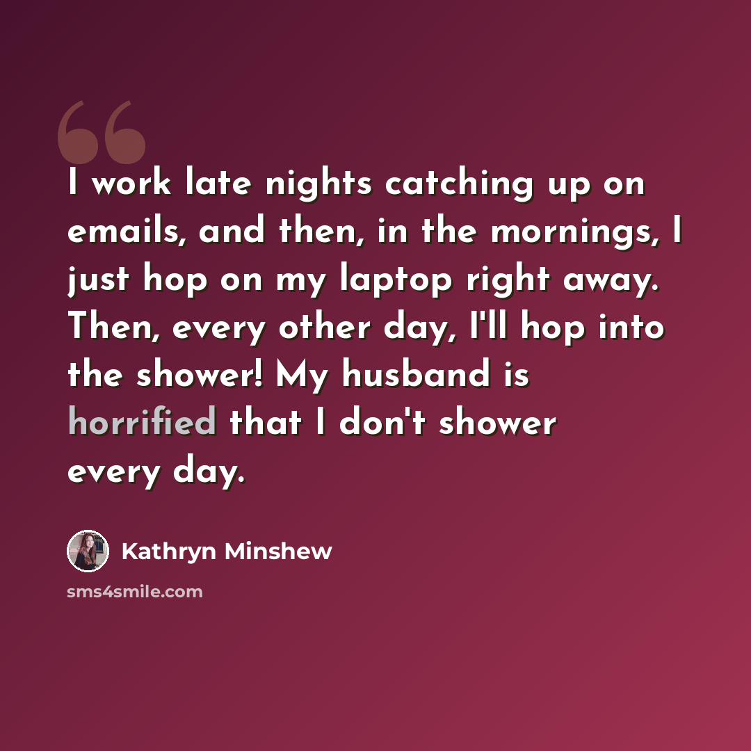 “I work late nights catching up on emails, and then, in the mornings, I just hop on my laptop right away. Then, every other day, I'll hop into the shower! My husband is horrified that I don't shower every day.” quote by Kathryn Minshew