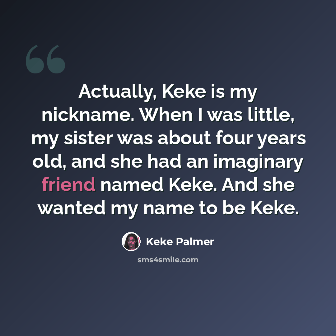 “Actually, Keke is my nickname. When I was little, my sister was about four years old, and she had an imaginary friend named Keke. And she wanted my name to be Keke.” quote by Keke Palmer