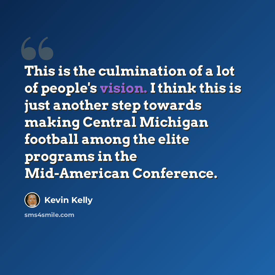“This is the culmination of a lot of people's vision. I think this is just another step towards making Central Michigan football among the elite programs in the Mid-American Conference.” quote by Kevin Kelly