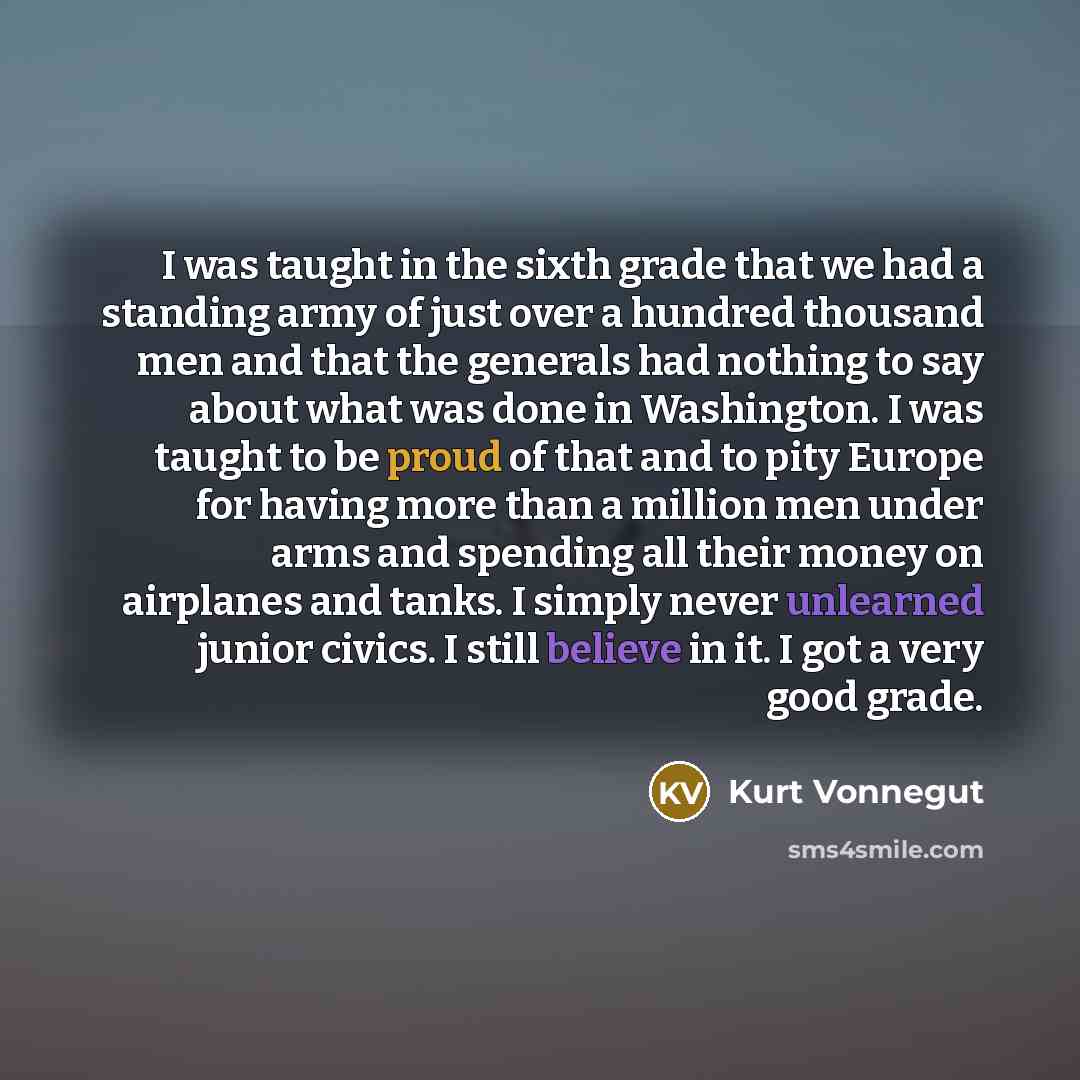 “I was taught in the sixth grade that we had a standing army of just over a hundred thousand men and that the generals had nothing to say about what was done in Washington. I was taught to be proud of that and to pity Europe for having more than a million men under arms and spending all their money…” quote by Kurt Vonnegut