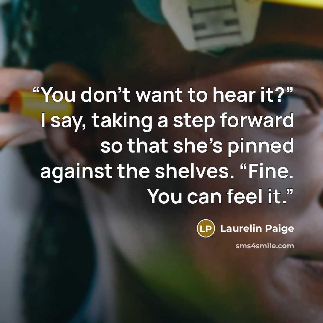“You don’t want to hear it?” I say, taking a step forward so that she’s pinned against the shelves. “Fine. You can feel it.” quote by Laurelin Paige