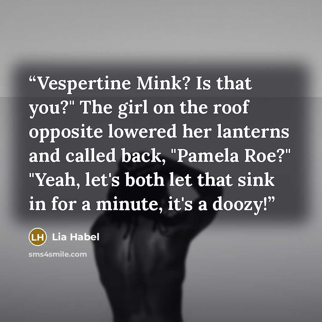 “Vespertine Mink? Is that you?" The girl on the roof opposite lowered her lanterns and called back, "Pamela Roe?" "Yeah, let's both let that sink in for a minute, it's a doozy!” quote by Lia Habel