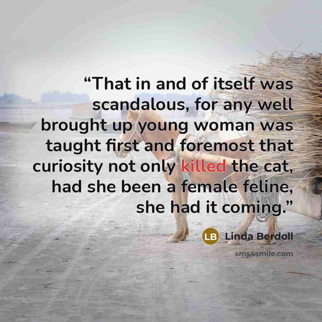 “That in and of itself was scandalous, for any well brought up young woman was taught first and foremost that curiosity not only killed the cat, had she been a female feline, she had it coming.” quote by Linda Berdoll